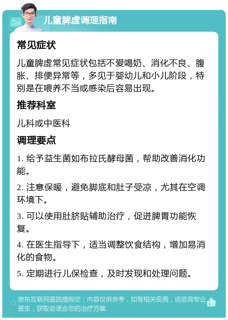 儿童脾虚调理指南 常见症状 儿童脾虚常见症状包括不爱喝奶、消化不良、腹胀、排便异常等，多见于婴幼儿和小儿阶段，特别是在喂养不当或感染后容易出现。 推荐科室 儿科或中医科 调理要点 1. 给予益生菌如布拉氏酵母菌，帮助改善消化功能。 2. 注意保暖，避免脚底和肚子受凉，尤其在空调环境下。 3. 可以使用肚脐贴辅助治疗，促进脾胃功能恢复。 4. 在医生指导下，适当调整饮食结构，增加易消化的食物。 5. 定期进行儿保检查，及时发现和处理问题。