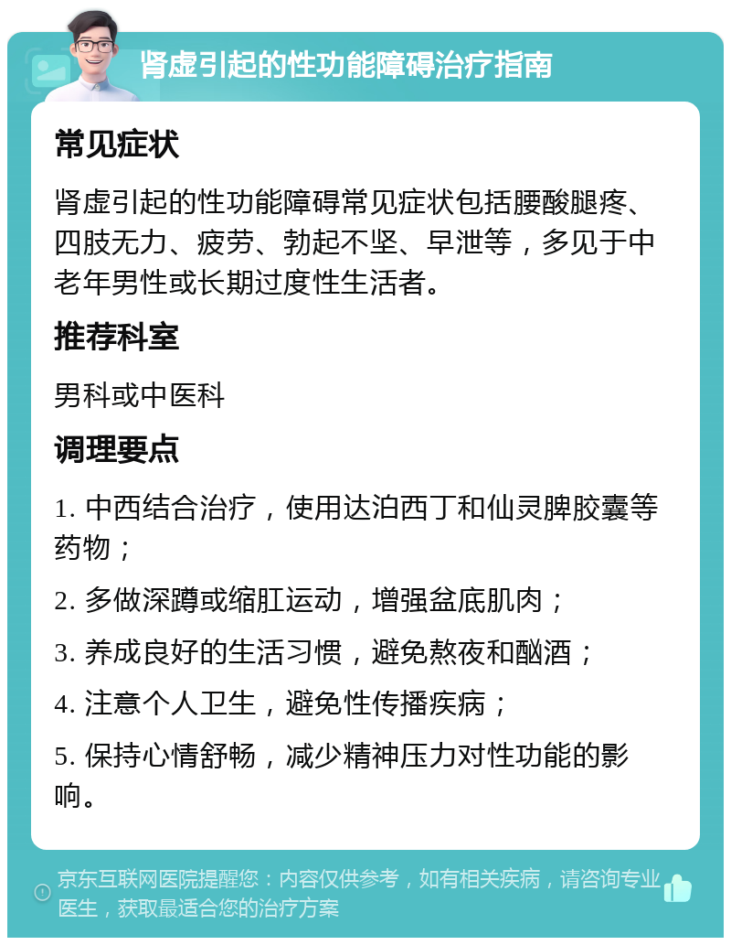 肾虚引起的性功能障碍治疗指南 常见症状 肾虚引起的性功能障碍常见症状包括腰酸腿疼、四肢无力、疲劳、勃起不坚、早泄等，多见于中老年男性或长期过度性生活者。 推荐科室 男科或中医科 调理要点 1. 中西结合治疗，使用达泊西丁和仙灵脾胶囊等药物； 2. 多做深蹲或缩肛运动，增强盆底肌肉； 3. 养成良好的生活习惯，避免熬夜和酗酒； 4. 注意个人卫生，避免性传播疾病； 5. 保持心情舒畅，减少精神压力对性功能的影响。