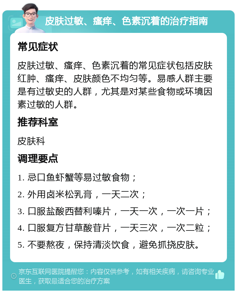 皮肤过敏、瘙痒、色素沉着的治疗指南 常见症状 皮肤过敏、瘙痒、色素沉着的常见症状包括皮肤红肿、瘙痒、皮肤颜色不均匀等。易感人群主要是有过敏史的人群，尤其是对某些食物或环境因素过敏的人群。 推荐科室 皮肤科 调理要点 1. 忌口鱼虾蟹等易过敏食物； 2. 外用卤米松乳膏，一天二次； 3. 口服盐酸西替利嗪片，一天一次，一次一片； 4. 口服复方甘草酸苷片，一天三次，一次二粒； 5. 不要熬夜，保持清淡饮食，避免抓挠皮肤。