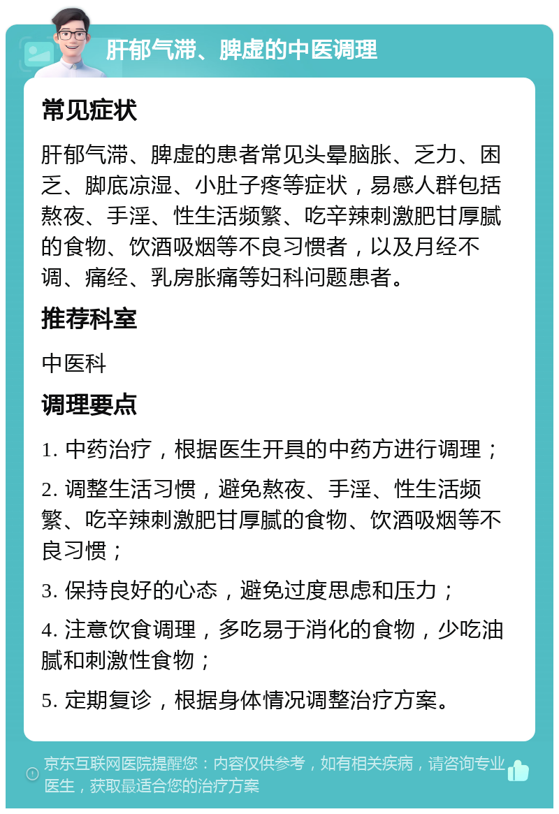 肝郁气滞、脾虚的中医调理 常见症状 肝郁气滞、脾虚的患者常见头晕脑胀、乏力、困乏、脚底凉湿、小肚子疼等症状，易感人群包括熬夜、手淫、性生活频繁、吃辛辣刺激肥甘厚腻的食物、饮酒吸烟等不良习惯者，以及月经不调、痛经、乳房胀痛等妇科问题患者。 推荐科室 中医科 调理要点 1. 中药治疗，根据医生开具的中药方进行调理； 2. 调整生活习惯，避免熬夜、手淫、性生活频繁、吃辛辣刺激肥甘厚腻的食物、饮酒吸烟等不良习惯； 3. 保持良好的心态，避免过度思虑和压力； 4. 注意饮食调理，多吃易于消化的食物，少吃油腻和刺激性食物； 5. 定期复诊，根据身体情况调整治疗方案。