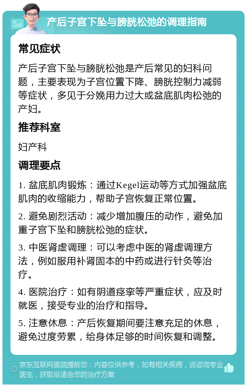 产后子宫下坠与膀胱松弛的调理指南 常见症状 产后子宫下坠与膀胱松弛是产后常见的妇科问题，主要表现为子宫位置下降、膀胱控制力减弱等症状，多见于分娩用力过大或盆底肌肉松弛的产妇。 推荐科室 妇产科 调理要点 1. 盆底肌肉锻炼：通过Kegel运动等方式加强盆底肌肉的收缩能力，帮助子宫恢复正常位置。 2. 避免剧烈活动：减少增加腹压的动作，避免加重子宫下坠和膀胱松弛的症状。 3. 中医肾虚调理：可以考虑中医的肾虚调理方法，例如服用补肾固本的中药或进行针灸等治疗。 4. 医院治疗：如有阴道痉挛等严重症状，应及时就医，接受专业的治疗和指导。 5. 注意休息：产后恢复期间要注意充足的休息，避免过度劳累，给身体足够的时间恢复和调整。