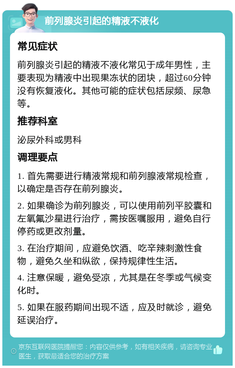 前列腺炎引起的精液不液化 常见症状 前列腺炎引起的精液不液化常见于成年男性，主要表现为精液中出现果冻状的团块，超过60分钟没有恢复液化。其他可能的症状包括尿频、尿急等。 推荐科室 泌尿外科或男科 调理要点 1. 首先需要进行精液常规和前列腺液常规检查，以确定是否存在前列腺炎。 2. 如果确诊为前列腺炎，可以使用前列平胶囊和左氧氟沙星进行治疗，需按医嘱服用，避免自行停药或更改剂量。 3. 在治疗期间，应避免饮酒、吃辛辣刺激性食物，避免久坐和纵欲，保持规律性生活。 4. 注意保暖，避免受凉，尤其是在冬季或气候变化时。 5. 如果在服药期间出现不适，应及时就诊，避免延误治疗。