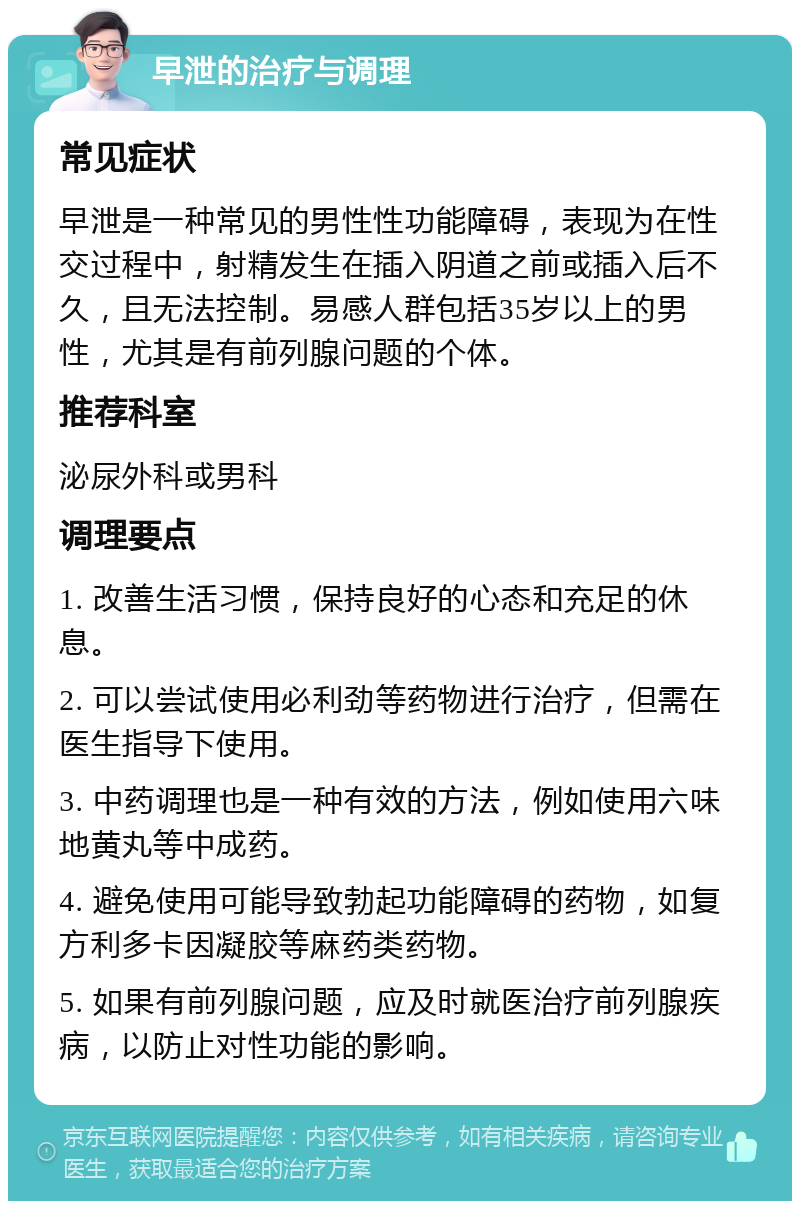 早泄的治疗与调理 常见症状 早泄是一种常见的男性性功能障碍，表现为在性交过程中，射精发生在插入阴道之前或插入后不久，且无法控制。易感人群包括35岁以上的男性，尤其是有前列腺问题的个体。 推荐科室 泌尿外科或男科 调理要点 1. 改善生活习惯，保持良好的心态和充足的休息。 2. 可以尝试使用必利劲等药物进行治疗，但需在医生指导下使用。 3. 中药调理也是一种有效的方法，例如使用六味地黄丸等中成药。 4. 避免使用可能导致勃起功能障碍的药物，如复方利多卡因凝胶等麻药类药物。 5. 如果有前列腺问题，应及时就医治疗前列腺疾病，以防止对性功能的影响。