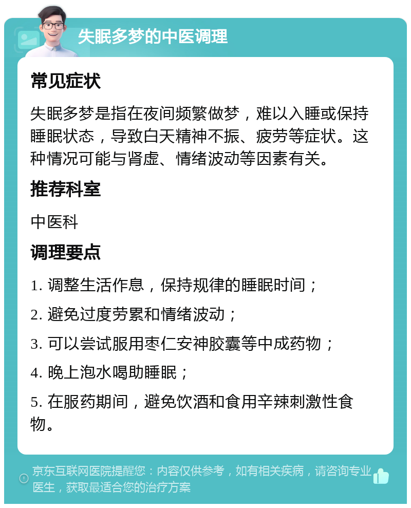 失眠多梦的中医调理 常见症状 失眠多梦是指在夜间频繁做梦，难以入睡或保持睡眠状态，导致白天精神不振、疲劳等症状。这种情况可能与肾虚、情绪波动等因素有关。 推荐科室 中医科 调理要点 1. 调整生活作息，保持规律的睡眠时间； 2. 避免过度劳累和情绪波动； 3. 可以尝试服用枣仁安神胶囊等中成药物； 4. 晚上泡水喝助睡眠； 5. 在服药期间，避免饮酒和食用辛辣刺激性食物。