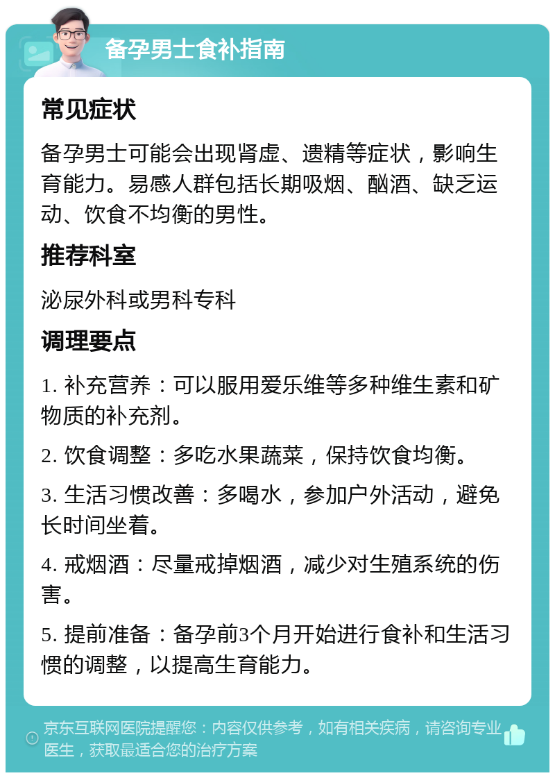 备孕男士食补指南 常见症状 备孕男士可能会出现肾虚、遗精等症状，影响生育能力。易感人群包括长期吸烟、酗酒、缺乏运动、饮食不均衡的男性。 推荐科室 泌尿外科或男科专科 调理要点 1. 补充营养：可以服用爱乐维等多种维生素和矿物质的补充剂。 2. 饮食调整：多吃水果蔬菜，保持饮食均衡。 3. 生活习惯改善：多喝水，参加户外活动，避免长时间坐着。 4. 戒烟酒：尽量戒掉烟酒，减少对生殖系统的伤害。 5. 提前准备：备孕前3个月开始进行食补和生活习惯的调整，以提高生育能力。