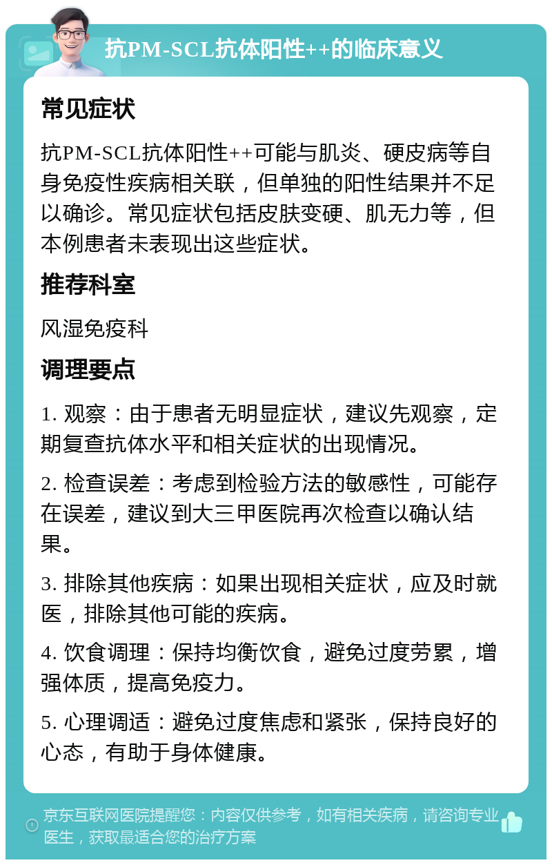 抗PM-SCL抗体阳性++的临床意义 常见症状 抗PM-SCL抗体阳性++可能与肌炎、硬皮病等自身免疫性疾病相关联，但单独的阳性结果并不足以确诊。常见症状包括皮肤变硬、肌无力等，但本例患者未表现出这些症状。 推荐科室 风湿免疫科 调理要点 1. 观察：由于患者无明显症状，建议先观察，定期复查抗体水平和相关症状的出现情况。 2. 检查误差：考虑到检验方法的敏感性，可能存在误差，建议到大三甲医院再次检查以确认结果。 3. 排除其他疾病：如果出现相关症状，应及时就医，排除其他可能的疾病。 4. 饮食调理：保持均衡饮食，避免过度劳累，增强体质，提高免疫力。 5. 心理调适：避免过度焦虑和紧张，保持良好的心态，有助于身体健康。