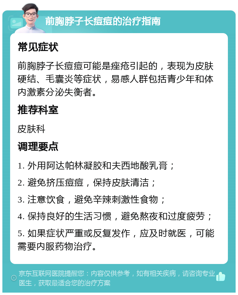 前胸脖子长痘痘的治疗指南 常见症状 前胸脖子长痘痘可能是痤疮引起的，表现为皮肤硬结、毛囊炎等症状，易感人群包括青少年和体内激素分泌失衡者。 推荐科室 皮肤科 调理要点 1. 外用阿达帕林凝胶和夫西地酸乳膏； 2. 避免挤压痘痘，保持皮肤清洁； 3. 注意饮食，避免辛辣刺激性食物； 4. 保持良好的生活习惯，避免熬夜和过度疲劳； 5. 如果症状严重或反复发作，应及时就医，可能需要内服药物治疗。