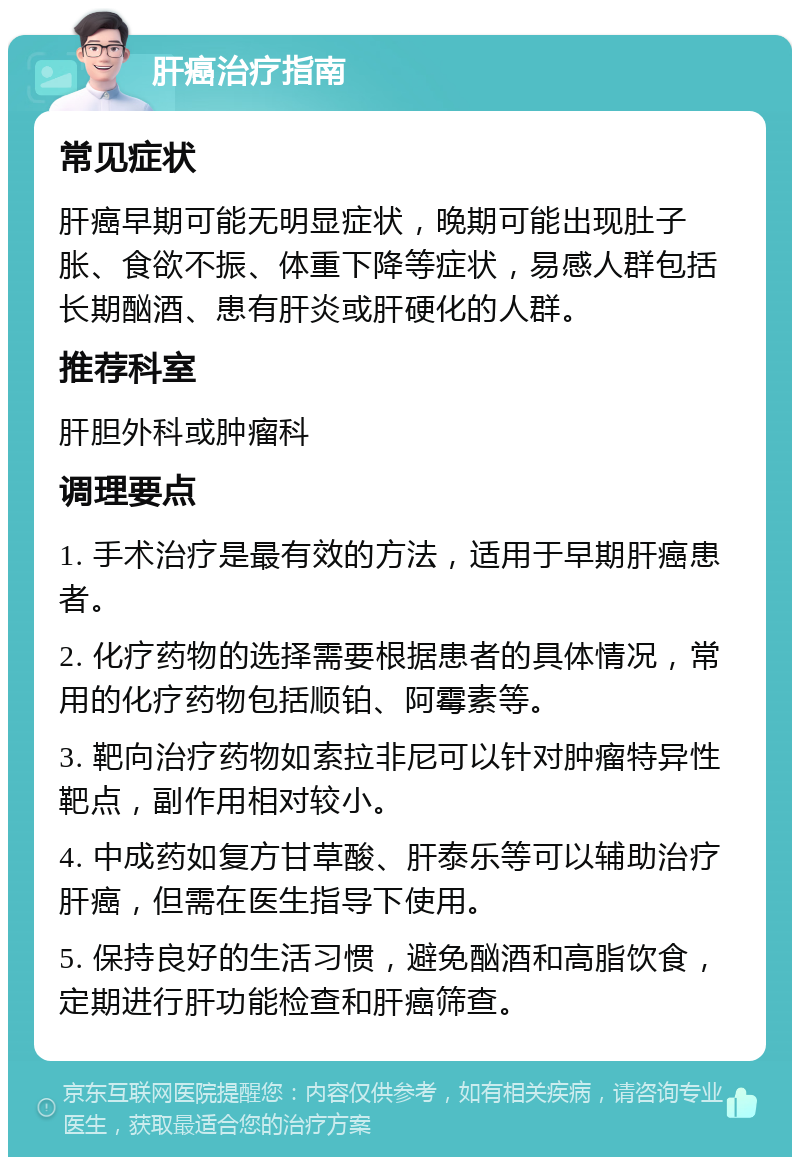 肝癌治疗指南 常见症状 肝癌早期可能无明显症状，晚期可能出现肚子胀、食欲不振、体重下降等症状，易感人群包括长期酗酒、患有肝炎或肝硬化的人群。 推荐科室 肝胆外科或肿瘤科 调理要点 1. 手术治疗是最有效的方法，适用于早期肝癌患者。 2. 化疗药物的选择需要根据患者的具体情况，常用的化疗药物包括顺铂、阿霉素等。 3. 靶向治疗药物如索拉非尼可以针对肿瘤特异性靶点，副作用相对较小。 4. 中成药如复方甘草酸、肝泰乐等可以辅助治疗肝癌，但需在医生指导下使用。 5. 保持良好的生活习惯，避免酗酒和高脂饮食，定期进行肝功能检查和肝癌筛查。