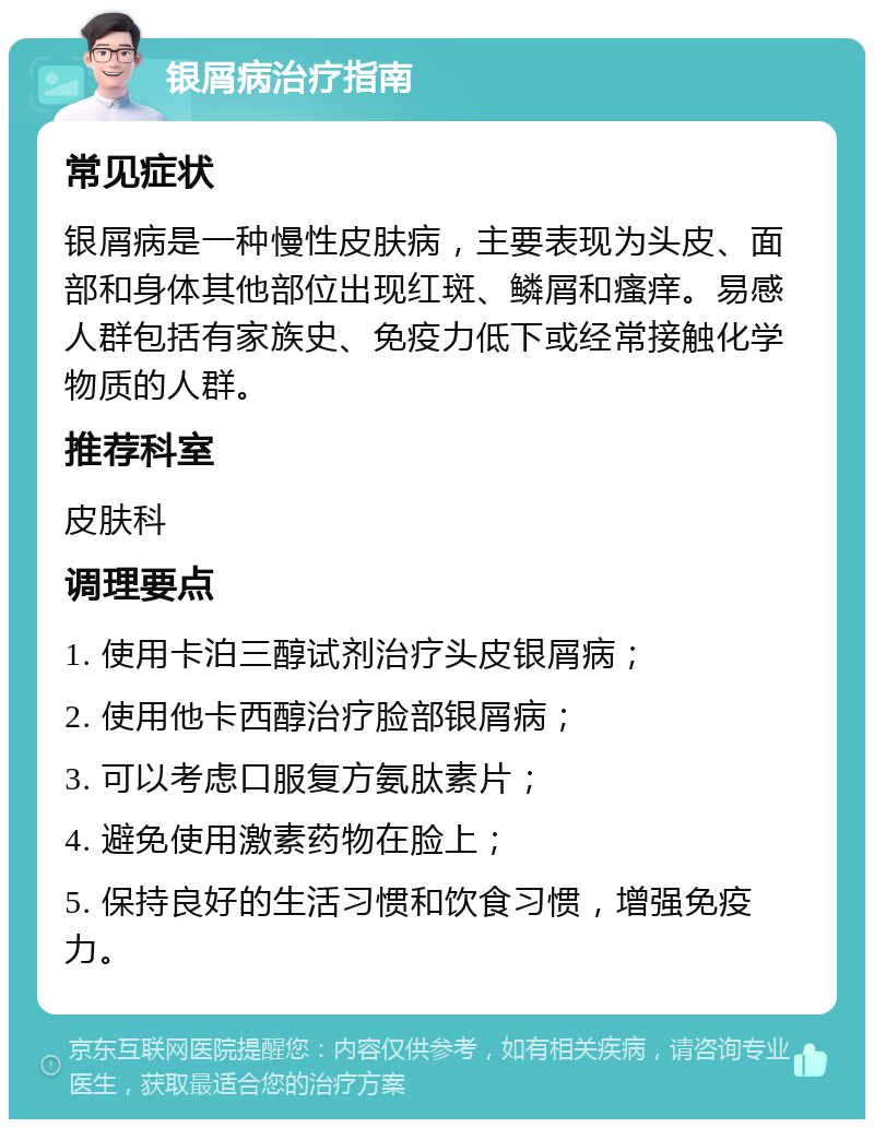 银屑病治疗指南 常见症状 银屑病是一种慢性皮肤病，主要表现为头皮、面部和身体其他部位出现红斑、鳞屑和瘙痒。易感人群包括有家族史、免疫力低下或经常接触化学物质的人群。 推荐科室 皮肤科 调理要点 1. 使用卡泊三醇试剂治疗头皮银屑病； 2. 使用他卡西醇治疗脸部银屑病； 3. 可以考虑口服复方氨肽素片； 4. 避免使用激素药物在脸上； 5. 保持良好的生活习惯和饮食习惯，增强免疫力。