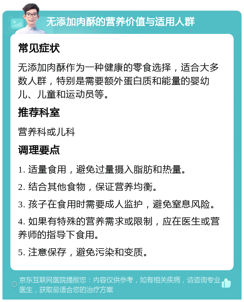 无添加肉酥的营养价值与适用人群 常见症状 无添加肉酥作为一种健康的零食选择，适合大多数人群，特别是需要额外蛋白质和能量的婴幼儿、儿童和运动员等。 推荐科室 营养科或儿科 调理要点 1. 适量食用，避免过量摄入脂肪和热量。 2. 结合其他食物，保证营养均衡。 3. 孩子在食用时需要成人监护，避免窒息风险。 4. 如果有特殊的营养需求或限制，应在医生或营养师的指导下食用。 5. 注意保存，避免污染和变质。