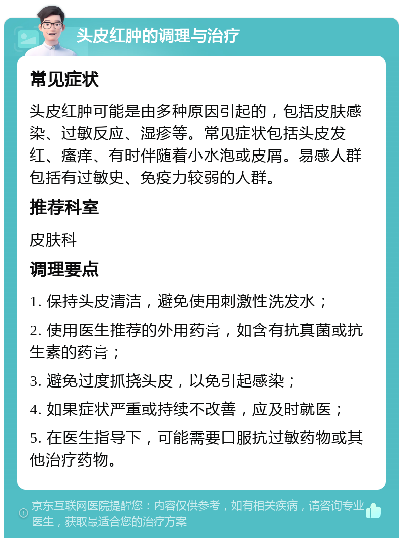 头皮红肿的调理与治疗 常见症状 头皮红肿可能是由多种原因引起的，包括皮肤感染、过敏反应、湿疹等。常见症状包括头皮发红、瘙痒、有时伴随着小水泡或皮屑。易感人群包括有过敏史、免疫力较弱的人群。 推荐科室 皮肤科 调理要点 1. 保持头皮清洁，避免使用刺激性洗发水； 2. 使用医生推荐的外用药膏，如含有抗真菌或抗生素的药膏； 3. 避免过度抓挠头皮，以免引起感染； 4. 如果症状严重或持续不改善，应及时就医； 5. 在医生指导下，可能需要口服抗过敏药物或其他治疗药物。