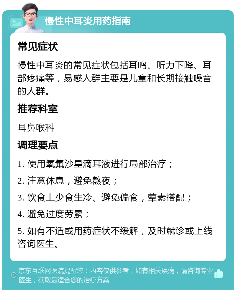 慢性中耳炎用药指南 常见症状 慢性中耳炎的常见症状包括耳鸣、听力下降、耳部疼痛等，易感人群主要是儿童和长期接触噪音的人群。 推荐科室 耳鼻喉科 调理要点 1. 使用氧氟沙星滴耳液进行局部治疗； 2. 注意休息，避免熬夜； 3. 饮食上少食生冷、避免偏食，荤素搭配； 4. 避免过度劳累； 5. 如有不适或用药症状不缓解，及时就诊或上线咨询医生。