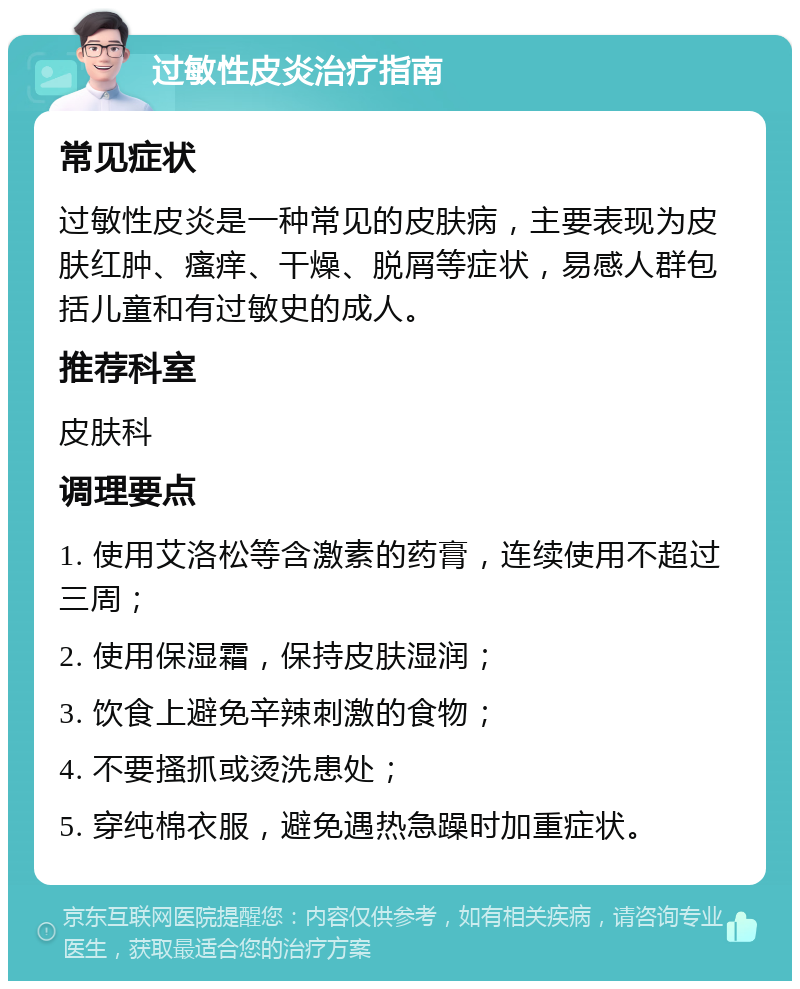 过敏性皮炎治疗指南 常见症状 过敏性皮炎是一种常见的皮肤病，主要表现为皮肤红肿、瘙痒、干燥、脱屑等症状，易感人群包括儿童和有过敏史的成人。 推荐科室 皮肤科 调理要点 1. 使用艾洛松等含激素的药膏，连续使用不超过三周； 2. 使用保湿霜，保持皮肤湿润； 3. 饮食上避免辛辣刺激的食物； 4. 不要搔抓或烫洗患处； 5. 穿纯棉衣服，避免遇热急躁时加重症状。