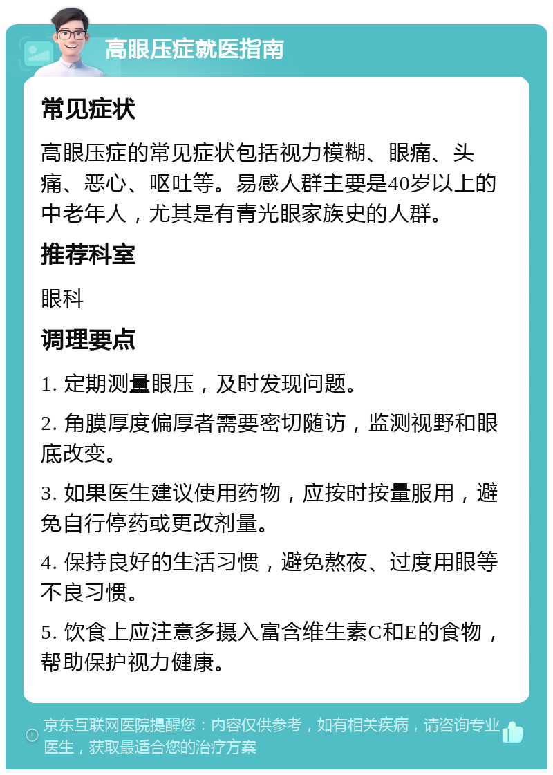 高眼压症就医指南 常见症状 高眼压症的常见症状包括视力模糊、眼痛、头痛、恶心、呕吐等。易感人群主要是40岁以上的中老年人，尤其是有青光眼家族史的人群。 推荐科室 眼科 调理要点 1. 定期测量眼压，及时发现问题。 2. 角膜厚度偏厚者需要密切随访，监测视野和眼底改变。 3. 如果医生建议使用药物，应按时按量服用，避免自行停药或更改剂量。 4. 保持良好的生活习惯，避免熬夜、过度用眼等不良习惯。 5. 饮食上应注意多摄入富含维生素C和E的食物，帮助保护视力健康。