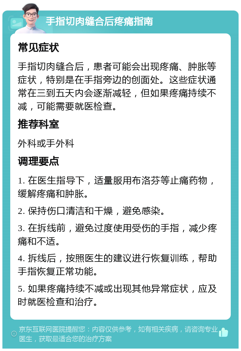 手指切肉缝合后疼痛指南 常见症状 手指切肉缝合后，患者可能会出现疼痛、肿胀等症状，特别是在手指旁边的创面处。这些症状通常在三到五天内会逐渐减轻，但如果疼痛持续不减，可能需要就医检查。 推荐科室 外科或手外科 调理要点 1. 在医生指导下，适量服用布洛芬等止痛药物，缓解疼痛和肿胀。 2. 保持伤口清洁和干燥，避免感染。 3. 在拆线前，避免过度使用受伤的手指，减少疼痛和不适。 4. 拆线后，按照医生的建议进行恢复训练，帮助手指恢复正常功能。 5. 如果疼痛持续不减或出现其他异常症状，应及时就医检查和治疗。