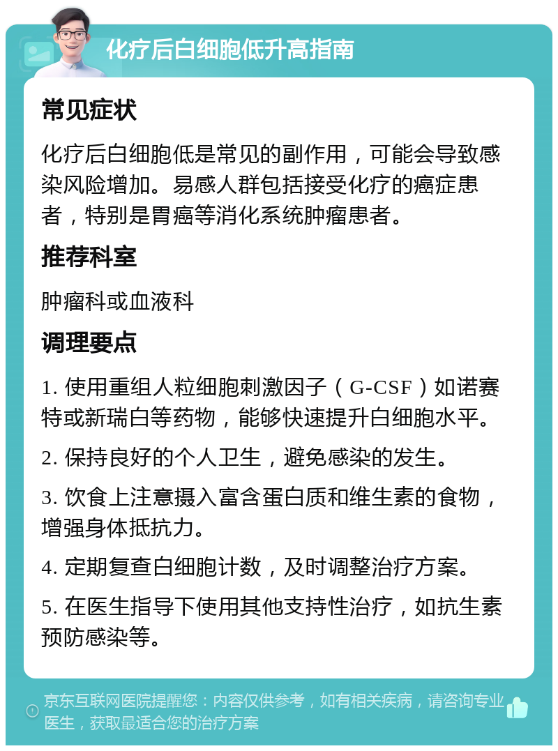 化疗后白细胞低升高指南 常见症状 化疗后白细胞低是常见的副作用，可能会导致感染风险增加。易感人群包括接受化疗的癌症患者，特别是胃癌等消化系统肿瘤患者。 推荐科室 肿瘤科或血液科 调理要点 1. 使用重组人粒细胞刺激因子（G-CSF）如诺赛特或新瑞白等药物，能够快速提升白细胞水平。 2. 保持良好的个人卫生，避免感染的发生。 3. 饮食上注意摄入富含蛋白质和维生素的食物，增强身体抵抗力。 4. 定期复查白细胞计数，及时调整治疗方案。 5. 在医生指导下使用其他支持性治疗，如抗生素预防感染等。