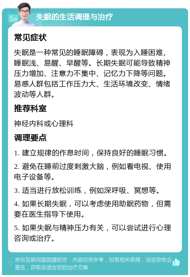 失眠的生活调理与治疗 常见症状 失眠是一种常见的睡眠障碍，表现为入睡困难、睡眠浅、易醒、早醒等。长期失眠可能导致精神压力增加、注意力不集中、记忆力下降等问题。易感人群包括工作压力大、生活环境改变、情绪波动等人群。 推荐科室 神经内科或心理科 调理要点 1. 建立规律的作息时间，保持良好的睡眠习惯。 2. 避免在睡前过度刺激大脑，例如看电视、使用电子设备等。 3. 适当进行放松训练，例如深呼吸、冥想等。 4. 如果长期失眠，可以考虑使用助眠药物，但需要在医生指导下使用。 5. 如果失眠与精神压力有关，可以尝试进行心理咨询或治疗。