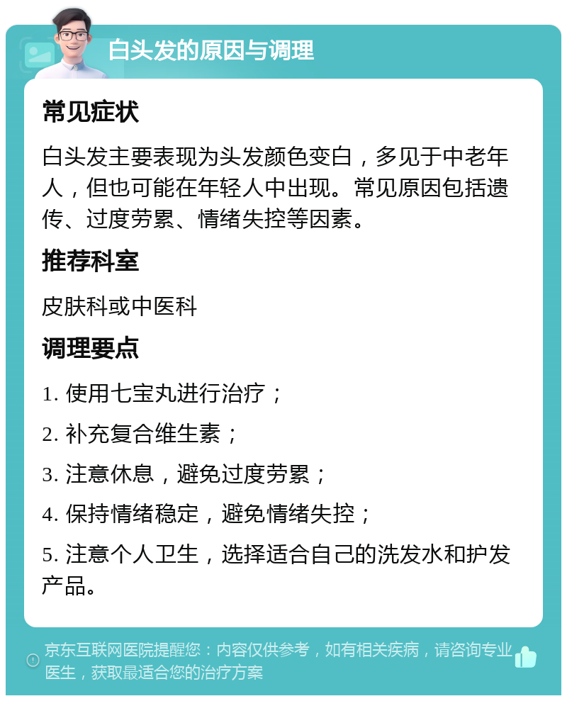 白头发的原因与调理 常见症状 白头发主要表现为头发颜色变白，多见于中老年人，但也可能在年轻人中出现。常见原因包括遗传、过度劳累、情绪失控等因素。 推荐科室 皮肤科或中医科 调理要点 1. 使用七宝丸进行治疗； 2. 补充复合维生素； 3. 注意休息，避免过度劳累； 4. 保持情绪稳定，避免情绪失控； 5. 注意个人卫生，选择适合自己的洗发水和护发产品。