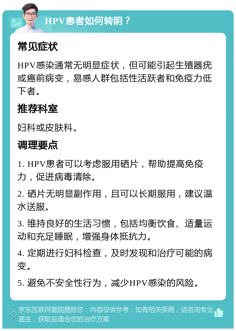 HPV患者如何转阴？ 常见症状 HPV感染通常无明显症状，但可能引起生殖器疣或癌前病变，易感人群包括性活跃者和免疫力低下者。 推荐科室 妇科或皮肤科。 调理要点 1. HPV患者可以考虑服用硒片，帮助提高免疫力，促进病毒清除。 2. 硒片无明显副作用，且可以长期服用，建议温水送服。 3. 维持良好的生活习惯，包括均衡饮食、适量运动和充足睡眠，增强身体抵抗力。 4. 定期进行妇科检查，及时发现和治疗可能的病变。 5. 避免不安全性行为，减少HPV感染的风险。