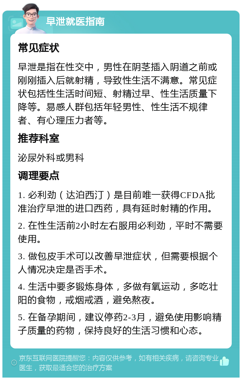 早泄就医指南 常见症状 早泄是指在性交中，男性在阴茎插入阴道之前或刚刚插入后就射精，导致性生活不满意。常见症状包括性生活时间短、射精过早、性生活质量下降等。易感人群包括年轻男性、性生活不规律者、有心理压力者等。 推荐科室 泌尿外科或男科 调理要点 1. 必利劲（达泊西汀）是目前唯一获得CFDA批准治疗早泄的进口西药，具有延时射精的作用。 2. 在性生活前2小时左右服用必利劲，平时不需要使用。 3. 做包皮手术可以改善早泄症状，但需要根据个人情况决定是否手术。 4. 生活中要多锻炼身体，多做有氧运动，多吃壮阳的食物，戒烟戒酒，避免熬夜。 5. 在备孕期间，建议停药2-3月，避免使用影响精子质量的药物，保持良好的生活习惯和心态。