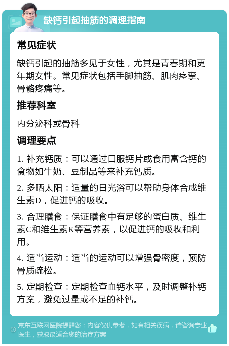 缺钙引起抽筋的调理指南 常见症状 缺钙引起的抽筋多见于女性，尤其是青春期和更年期女性。常见症状包括手脚抽筋、肌肉痉挛、骨骼疼痛等。 推荐科室 内分泌科或骨科 调理要点 1. 补充钙质：可以通过口服钙片或食用富含钙的食物如牛奶、豆制品等来补充钙质。 2. 多晒太阳：适量的日光浴可以帮助身体合成维生素D，促进钙的吸收。 3. 合理膳食：保证膳食中有足够的蛋白质、维生素C和维生素K等营养素，以促进钙的吸收和利用。 4. 适当运动：适当的运动可以增强骨密度，预防骨质疏松。 5. 定期检查：定期检查血钙水平，及时调整补钙方案，避免过量或不足的补钙。