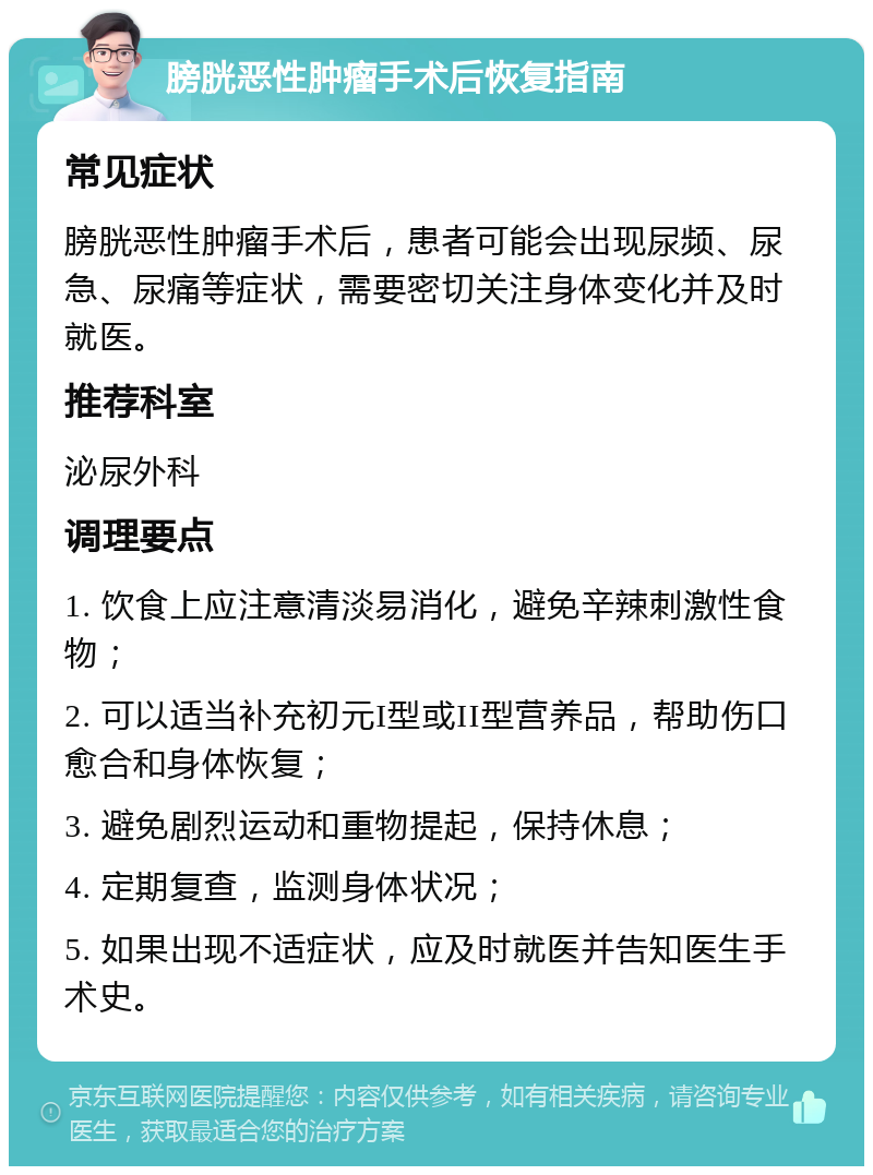 膀胱恶性肿瘤手术后恢复指南 常见症状 膀胱恶性肿瘤手术后，患者可能会出现尿频、尿急、尿痛等症状，需要密切关注身体变化并及时就医。 推荐科室 泌尿外科 调理要点 1. 饮食上应注意清淡易消化，避免辛辣刺激性食物； 2. 可以适当补充初元I型或II型营养品，帮助伤口愈合和身体恢复； 3. 避免剧烈运动和重物提起，保持休息； 4. 定期复查，监测身体状况； 5. 如果出现不适症状，应及时就医并告知医生手术史。