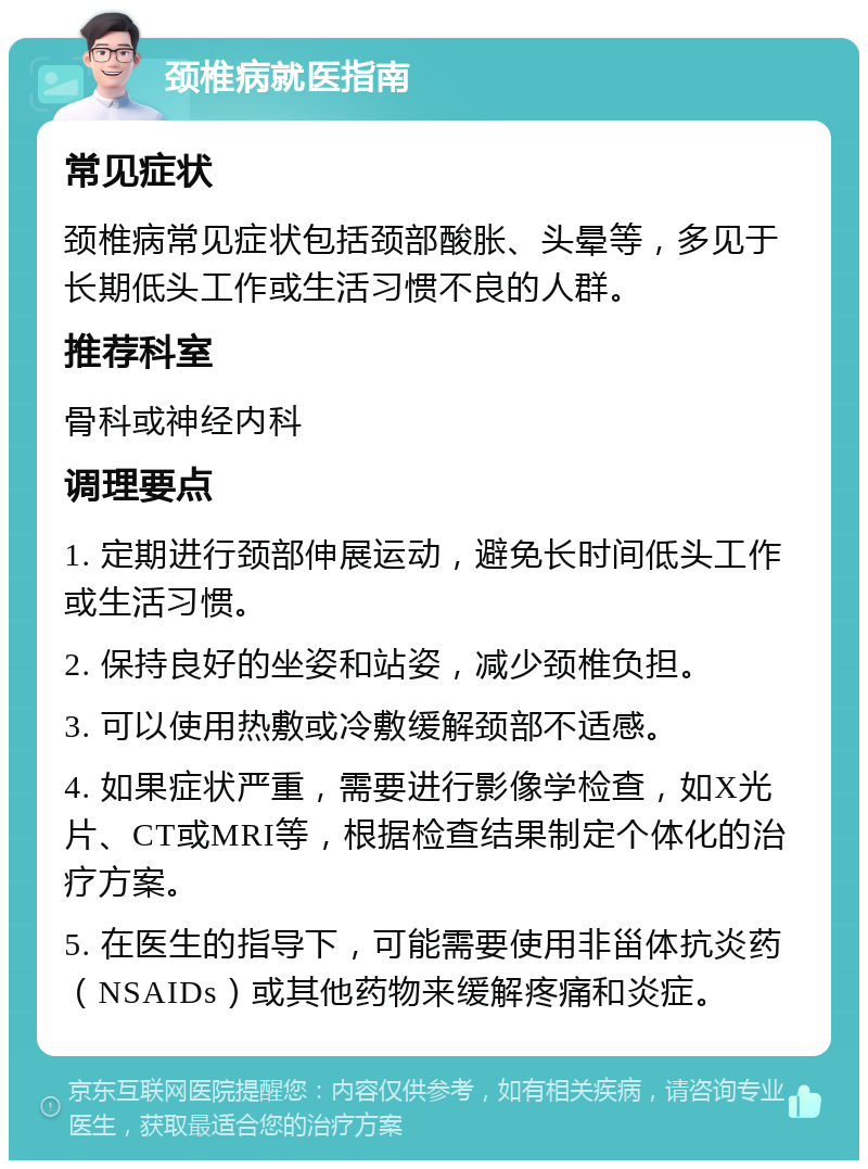 颈椎病就医指南 常见症状 颈椎病常见症状包括颈部酸胀、头晕等，多见于长期低头工作或生活习惯不良的人群。 推荐科室 骨科或神经内科 调理要点 1. 定期进行颈部伸展运动，避免长时间低头工作或生活习惯。 2. 保持良好的坐姿和站姿，减少颈椎负担。 3. 可以使用热敷或冷敷缓解颈部不适感。 4. 如果症状严重，需要进行影像学检查，如X光片、CT或MRI等，根据检查结果制定个体化的治疗方案。 5. 在医生的指导下，可能需要使用非甾体抗炎药（NSAIDs）或其他药物来缓解疼痛和炎症。