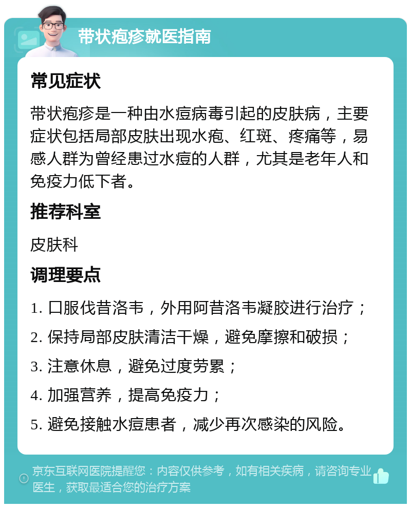 带状疱疹就医指南 常见症状 带状疱疹是一种由水痘病毒引起的皮肤病，主要症状包括局部皮肤出现水疱、红斑、疼痛等，易感人群为曾经患过水痘的人群，尤其是老年人和免疫力低下者。 推荐科室 皮肤科 调理要点 1. 口服伐昔洛韦，外用阿昔洛韦凝胶进行治疗； 2. 保持局部皮肤清洁干燥，避免摩擦和破损； 3. 注意休息，避免过度劳累； 4. 加强营养，提高免疫力； 5. 避免接触水痘患者，减少再次感染的风险。