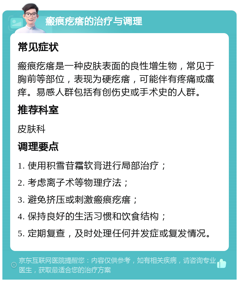 瘢痕疙瘩的治疗与调理 常见症状 瘢痕疙瘩是一种皮肤表面的良性增生物，常见于胸前等部位，表现为硬疙瘩，可能伴有疼痛或瘙痒。易感人群包括有创伤史或手术史的人群。 推荐科室 皮肤科 调理要点 1. 使用积雪苷霜软膏进行局部治疗； 2. 考虑离子术等物理疗法； 3. 避免挤压或刺激瘢痕疙瘩； 4. 保持良好的生活习惯和饮食结构； 5. 定期复查，及时处理任何并发症或复发情况。