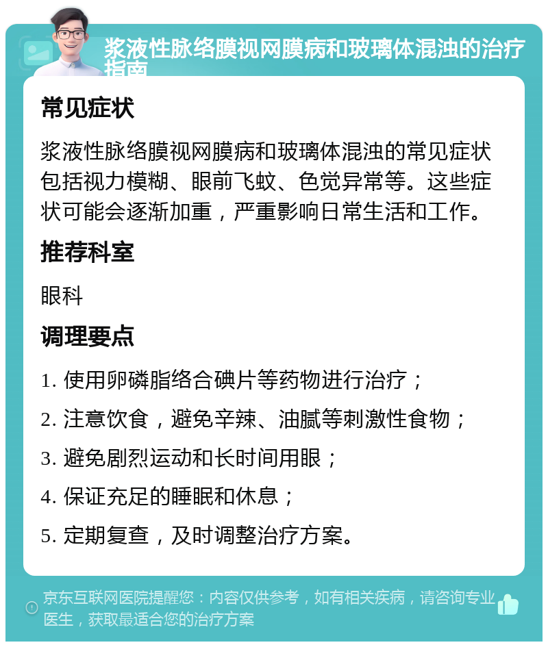 浆液性脉络膜视网膜病和玻璃体混浊的治疗指南 常见症状 浆液性脉络膜视网膜病和玻璃体混浊的常见症状包括视力模糊、眼前飞蚊、色觉异常等。这些症状可能会逐渐加重，严重影响日常生活和工作。 推荐科室 眼科 调理要点 1. 使用卵磷脂络合碘片等药物进行治疗； 2. 注意饮食，避免辛辣、油腻等刺激性食物； 3. 避免剧烈运动和长时间用眼； 4. 保证充足的睡眠和休息； 5. 定期复查，及时调整治疗方案。