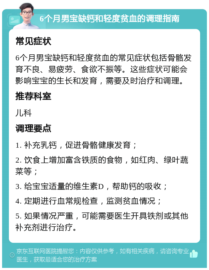 6个月男宝缺钙和轻度贫血的调理指南 常见症状 6个月男宝缺钙和轻度贫血的常见症状包括骨骼发育不良、易疲劳、食欲不振等。这些症状可能会影响宝宝的生长和发育，需要及时治疗和调理。 推荐科室 儿科 调理要点 1. 补充乳钙，促进骨骼健康发育； 2. 饮食上增加富含铁质的食物，如红肉、绿叶蔬菜等； 3. 给宝宝适量的维生素D，帮助钙的吸收； 4. 定期进行血常规检查，监测贫血情况； 5. 如果情况严重，可能需要医生开具铁剂或其他补充剂进行治疗。