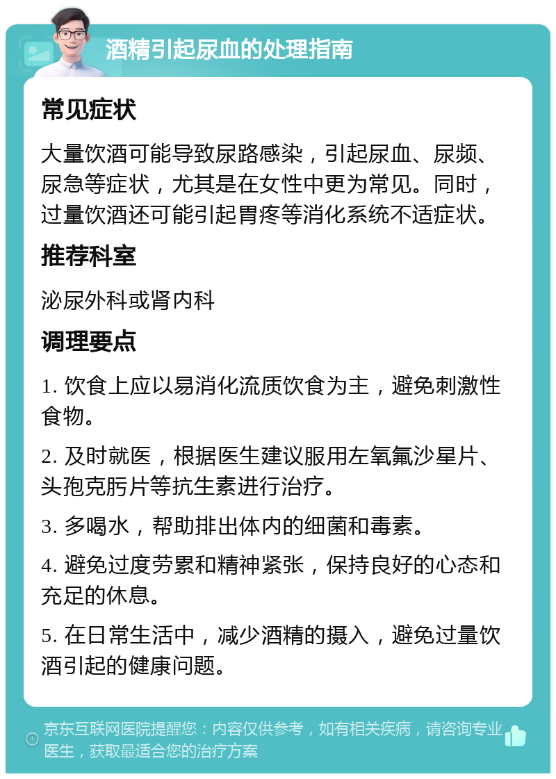 酒精引起尿血的处理指南 常见症状 大量饮酒可能导致尿路感染，引起尿血、尿频、尿急等症状，尤其是在女性中更为常见。同时，过量饮酒还可能引起胃疼等消化系统不适症状。 推荐科室 泌尿外科或肾内科 调理要点 1. 饮食上应以易消化流质饮食为主，避免刺激性食物。 2. 及时就医，根据医生建议服用左氧氟沙星片、头孢克肟片等抗生素进行治疗。 3. 多喝水，帮助排出体内的细菌和毒素。 4. 避免过度劳累和精神紧张，保持良好的心态和充足的休息。 5. 在日常生活中，减少酒精的摄入，避免过量饮酒引起的健康问题。