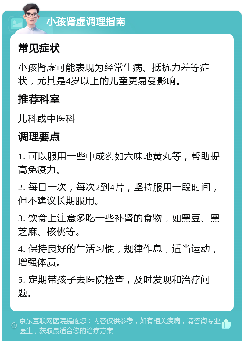 小孩肾虚调理指南 常见症状 小孩肾虚可能表现为经常生病、抵抗力差等症状，尤其是4岁以上的儿童更易受影响。 推荐科室 儿科或中医科 调理要点 1. 可以服用一些中成药如六味地黄丸等，帮助提高免疫力。 2. 每日一次，每次2到4片，坚持服用一段时间，但不建议长期服用。 3. 饮食上注意多吃一些补肾的食物，如黑豆、黑芝麻、核桃等。 4. 保持良好的生活习惯，规律作息，适当运动，增强体质。 5. 定期带孩子去医院检查，及时发现和治疗问题。