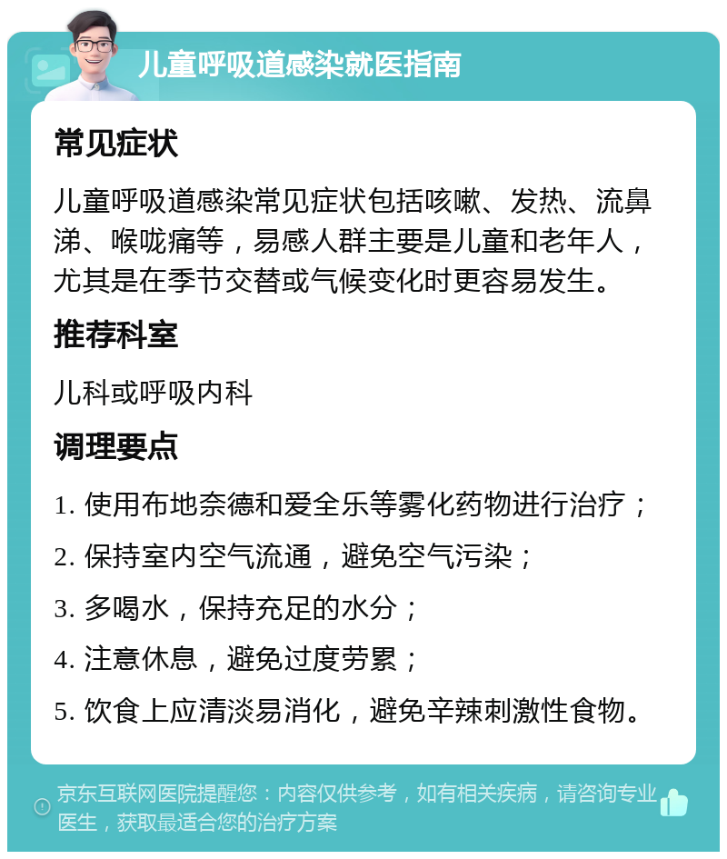 儿童呼吸道感染就医指南 常见症状 儿童呼吸道感染常见症状包括咳嗽、发热、流鼻涕、喉咙痛等，易感人群主要是儿童和老年人，尤其是在季节交替或气候变化时更容易发生。 推荐科室 儿科或呼吸内科 调理要点 1. 使用布地奈德和爱全乐等雾化药物进行治疗； 2. 保持室内空气流通，避免空气污染； 3. 多喝水，保持充足的水分； 4. 注意休息，避免过度劳累； 5. 饮食上应清淡易消化，避免辛辣刺激性食物。