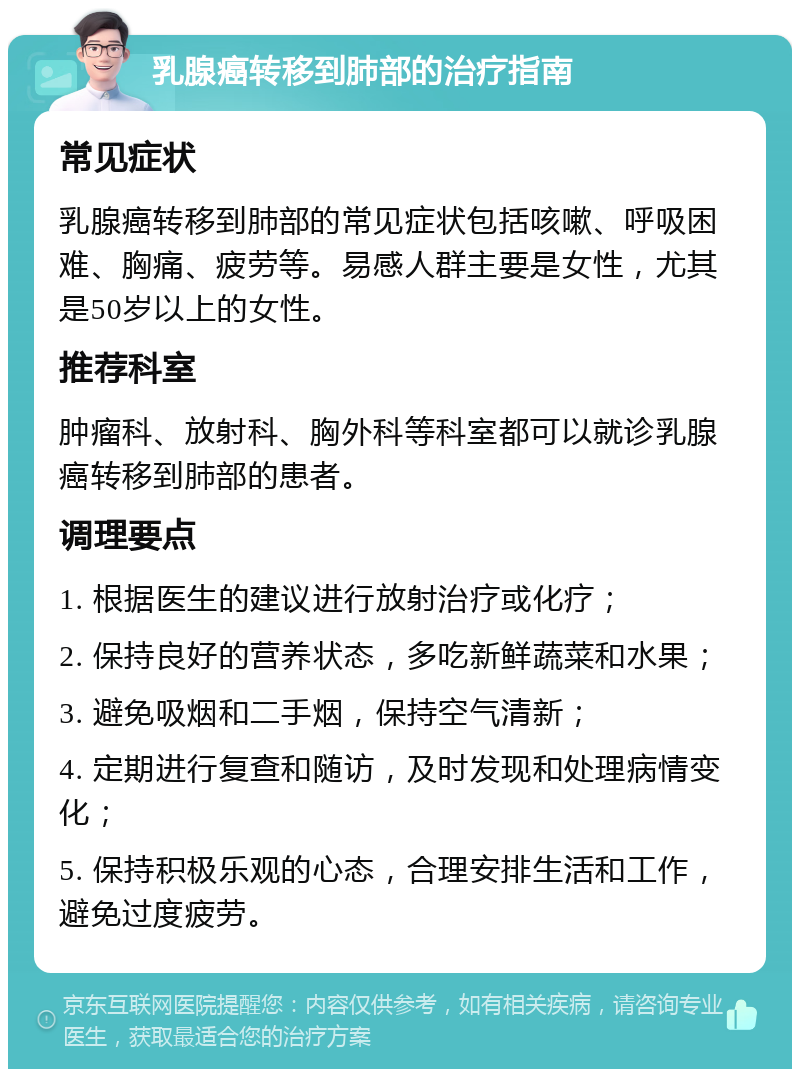 乳腺癌转移到肺部的治疗指南 常见症状 乳腺癌转移到肺部的常见症状包括咳嗽、呼吸困难、胸痛、疲劳等。易感人群主要是女性，尤其是50岁以上的女性。 推荐科室 肿瘤科、放射科、胸外科等科室都可以就诊乳腺癌转移到肺部的患者。 调理要点 1. 根据医生的建议进行放射治疗或化疗； 2. 保持良好的营养状态，多吃新鲜蔬菜和水果； 3. 避免吸烟和二手烟，保持空气清新； 4. 定期进行复查和随访，及时发现和处理病情变化； 5. 保持积极乐观的心态，合理安排生活和工作，避免过度疲劳。