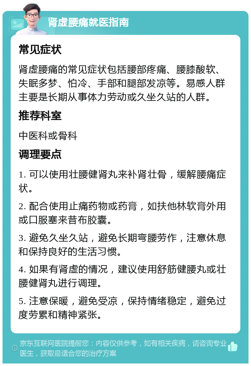 肾虚腰痛就医指南 常见症状 肾虚腰痛的常见症状包括腰部疼痛、腰膝酸软、失眠多梦、怕冷、手部和腿部发凉等。易感人群主要是长期从事体力劳动或久坐久站的人群。 推荐科室 中医科或骨科 调理要点 1. 可以使用壮腰健肾丸来补肾壮骨，缓解腰痛症状。 2. 配合使用止痛药物或药膏，如扶他林软膏外用或口服塞来昔布胶囊。 3. 避免久坐久站，避免长期弯腰劳作，注意休息和保持良好的生活习惯。 4. 如果有肾虚的情况，建议使用舒筋健腰丸或壮腰健肾丸进行调理。 5. 注意保暖，避免受凉，保持情绪稳定，避免过度劳累和精神紧张。