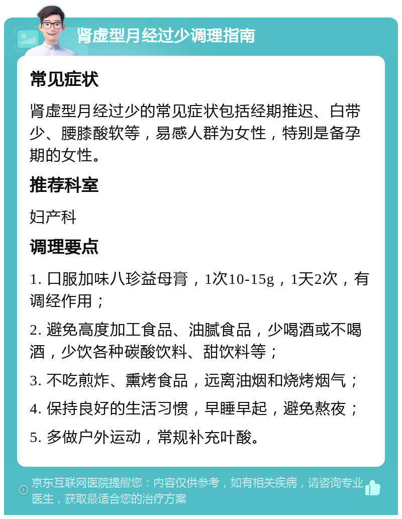 肾虚型月经过少调理指南 常见症状 肾虚型月经过少的常见症状包括经期推迟、白带少、腰膝酸软等，易感人群为女性，特别是备孕期的女性。 推荐科室 妇产科 调理要点 1. 口服加味八珍益母膏，1次10-15g，1天2次，有调经作用； 2. 避免高度加工食品、油腻食品，少喝酒或不喝酒，少饮各种碳酸饮料、甜饮料等； 3. 不吃煎炸、熏烤食品，远离油烟和烧烤烟气； 4. 保持良好的生活习惯，早睡早起，避免熬夜； 5. 多做户外运动，常规补充叶酸。