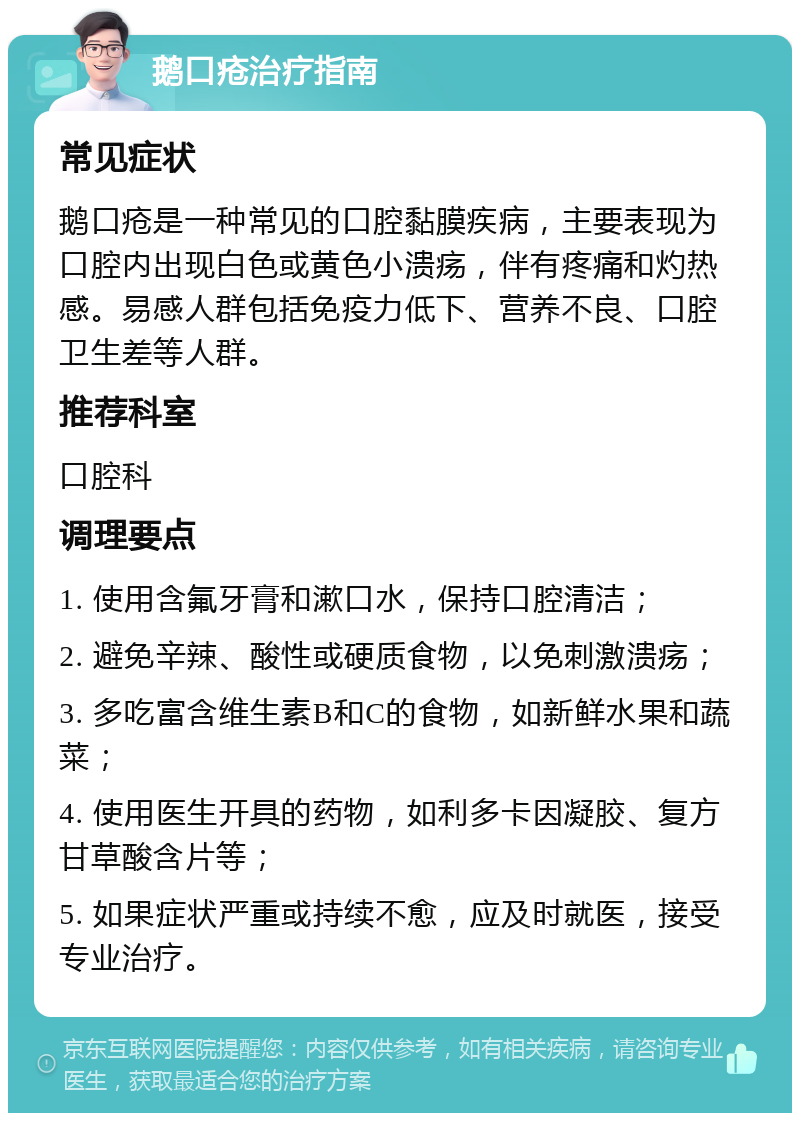 鹅口疮治疗指南 常见症状 鹅口疮是一种常见的口腔黏膜疾病，主要表现为口腔内出现白色或黄色小溃疡，伴有疼痛和灼热感。易感人群包括免疫力低下、营养不良、口腔卫生差等人群。 推荐科室 口腔科 调理要点 1. 使用含氟牙膏和漱口水，保持口腔清洁； 2. 避免辛辣、酸性或硬质食物，以免刺激溃疡； 3. 多吃富含维生素B和C的食物，如新鲜水果和蔬菜； 4. 使用医生开具的药物，如利多卡因凝胶、复方甘草酸含片等； 5. 如果症状严重或持续不愈，应及时就医，接受专业治疗。