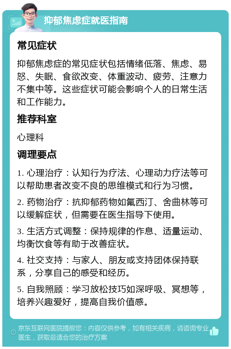 抑郁焦虑症就医指南 常见症状 抑郁焦虑症的常见症状包括情绪低落、焦虑、易怒、失眠、食欲改变、体重波动、疲劳、注意力不集中等。这些症状可能会影响个人的日常生活和工作能力。 推荐科室 心理科 调理要点 1. 心理治疗：认知行为疗法、心理动力疗法等可以帮助患者改变不良的思维模式和行为习惯。 2. 药物治疗：抗抑郁药物如氟西汀、舍曲林等可以缓解症状，但需要在医生指导下使用。 3. 生活方式调整：保持规律的作息、适量运动、均衡饮食等有助于改善症状。 4. 社交支持：与家人、朋友或支持团体保持联系，分享自己的感受和经历。 5. 自我照顾：学习放松技巧如深呼吸、冥想等，培养兴趣爱好，提高自我价值感。