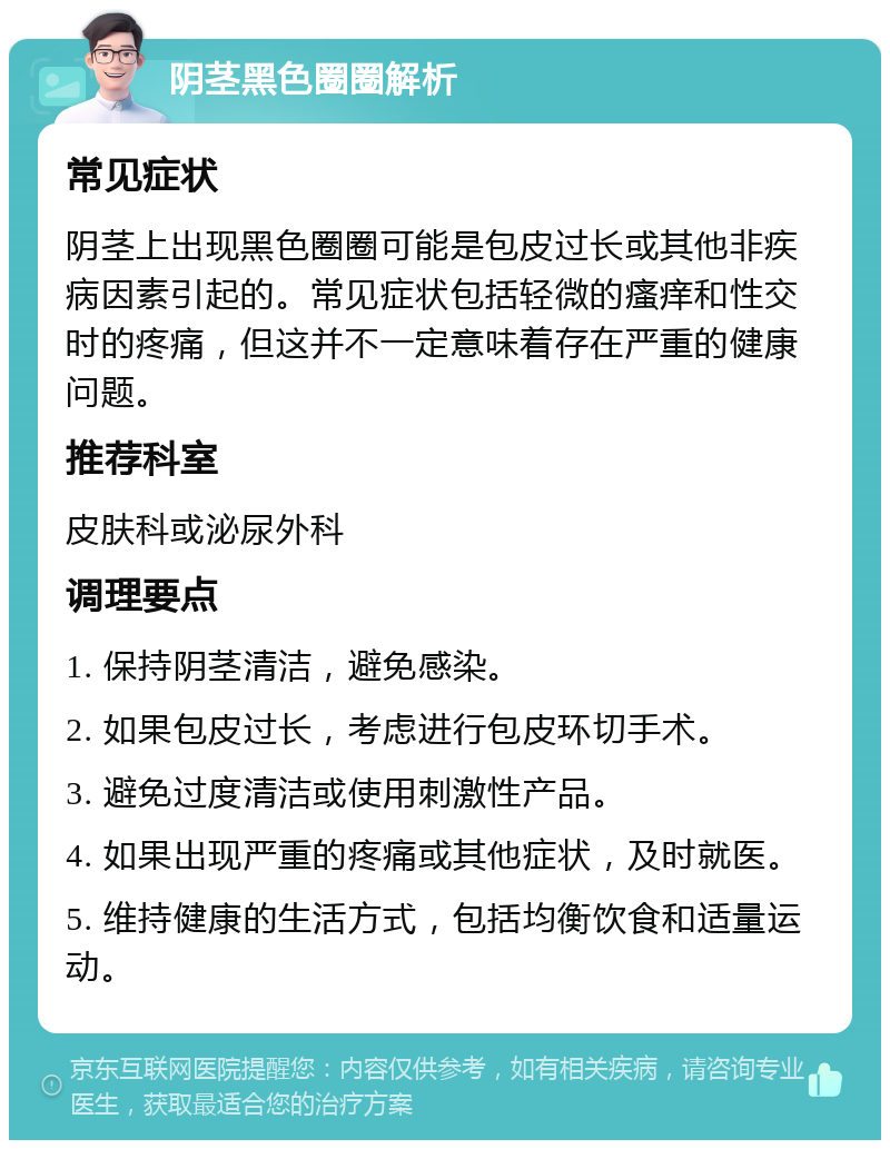 阴茎黑色圈圈解析 常见症状 阴茎上出现黑色圈圈可能是包皮过长或其他非疾病因素引起的。常见症状包括轻微的瘙痒和性交时的疼痛，但这并不一定意味着存在严重的健康问题。 推荐科室 皮肤科或泌尿外科 调理要点 1. 保持阴茎清洁，避免感染。 2. 如果包皮过长，考虑进行包皮环切手术。 3. 避免过度清洁或使用刺激性产品。 4. 如果出现严重的疼痛或其他症状，及时就医。 5. 维持健康的生活方式，包括均衡饮食和适量运动。