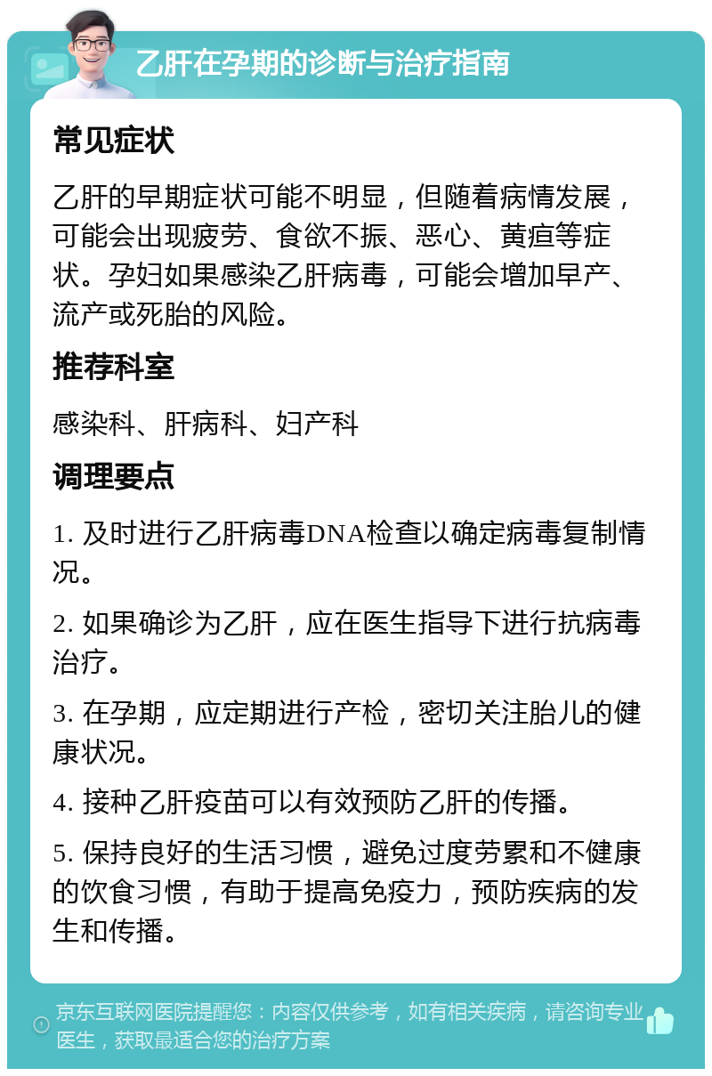 乙肝在孕期的诊断与治疗指南 常见症状 乙肝的早期症状可能不明显，但随着病情发展，可能会出现疲劳、食欲不振、恶心、黄疸等症状。孕妇如果感染乙肝病毒，可能会增加早产、流产或死胎的风险。 推荐科室 感染科、肝病科、妇产科 调理要点 1. 及时进行乙肝病毒DNA检查以确定病毒复制情况。 2. 如果确诊为乙肝，应在医生指导下进行抗病毒治疗。 3. 在孕期，应定期进行产检，密切关注胎儿的健康状况。 4. 接种乙肝疫苗可以有效预防乙肝的传播。 5. 保持良好的生活习惯，避免过度劳累和不健康的饮食习惯，有助于提高免疫力，预防疾病的发生和传播。