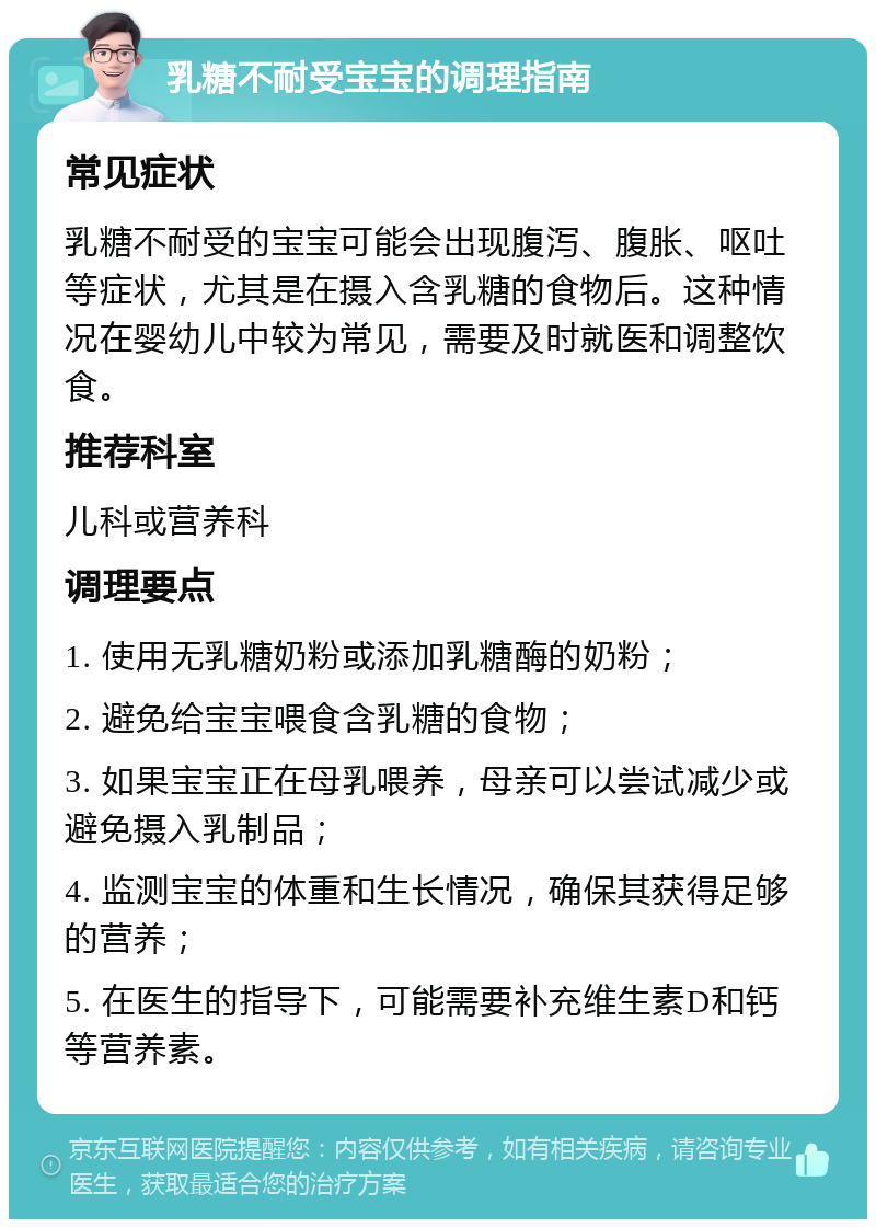 乳糖不耐受宝宝的调理指南 常见症状 乳糖不耐受的宝宝可能会出现腹泻、腹胀、呕吐等症状，尤其是在摄入含乳糖的食物后。这种情况在婴幼儿中较为常见，需要及时就医和调整饮食。 推荐科室 儿科或营养科 调理要点 1. 使用无乳糖奶粉或添加乳糖酶的奶粉； 2. 避免给宝宝喂食含乳糖的食物； 3. 如果宝宝正在母乳喂养，母亲可以尝试减少或避免摄入乳制品； 4. 监测宝宝的体重和生长情况，确保其获得足够的营养； 5. 在医生的指导下，可能需要补充维生素D和钙等营养素。