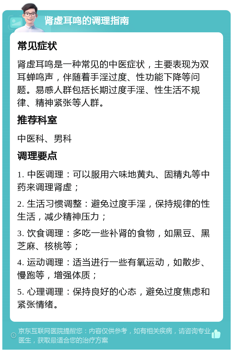 肾虚耳鸣的调理指南 常见症状 肾虚耳鸣是一种常见的中医症状，主要表现为双耳蝉鸣声，伴随着手淫过度、性功能下降等问题。易感人群包括长期过度手淫、性生活不规律、精神紧张等人群。 推荐科室 中医科、男科 调理要点 1. 中医调理：可以服用六味地黄丸、固精丸等中药来调理肾虚； 2. 生活习惯调整：避免过度手淫，保持规律的性生活，减少精神压力； 3. 饮食调理：多吃一些补肾的食物，如黑豆、黑芝麻、核桃等； 4. 运动调理：适当进行一些有氧运动，如散步、慢跑等，增强体质； 5. 心理调理：保持良好的心态，避免过度焦虑和紧张情绪。