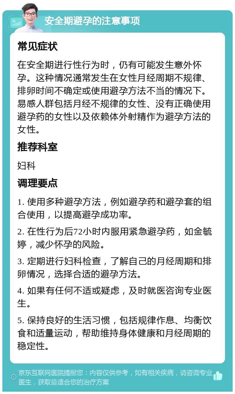 安全期避孕的注意事项 常见症状 在安全期进行性行为时，仍有可能发生意外怀孕。这种情况通常发生在女性月经周期不规律、排卵时间不确定或使用避孕方法不当的情况下。易感人群包括月经不规律的女性、没有正确使用避孕药的女性以及依赖体外射精作为避孕方法的女性。 推荐科室 妇科 调理要点 1. 使用多种避孕方法，例如避孕药和避孕套的组合使用，以提高避孕成功率。 2. 在性行为后72小时内服用紧急避孕药，如金毓婷，减少怀孕的风险。 3. 定期进行妇科检查，了解自己的月经周期和排卵情况，选择合适的避孕方法。 4. 如果有任何不适或疑虑，及时就医咨询专业医生。 5. 保持良好的生活习惯，包括规律作息、均衡饮食和适量运动，帮助维持身体健康和月经周期的稳定性。