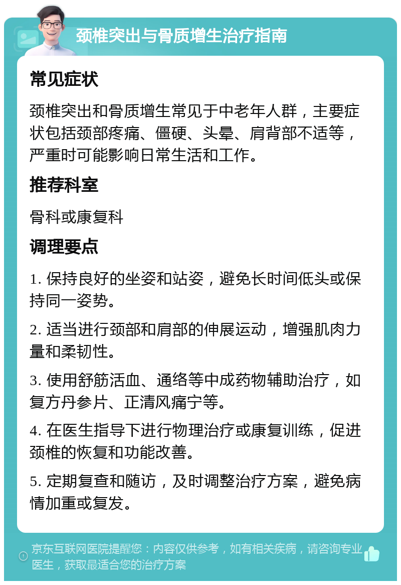 颈椎突出与骨质增生治疗指南 常见症状 颈椎突出和骨质增生常见于中老年人群，主要症状包括颈部疼痛、僵硬、头晕、肩背部不适等，严重时可能影响日常生活和工作。 推荐科室 骨科或康复科 调理要点 1. 保持良好的坐姿和站姿，避免长时间低头或保持同一姿势。 2. 适当进行颈部和肩部的伸展运动，增强肌肉力量和柔韧性。 3. 使用舒筋活血、通络等中成药物辅助治疗，如复方丹参片、正清风痛宁等。 4. 在医生指导下进行物理治疗或康复训练，促进颈椎的恢复和功能改善。 5. 定期复查和随访，及时调整治疗方案，避免病情加重或复发。