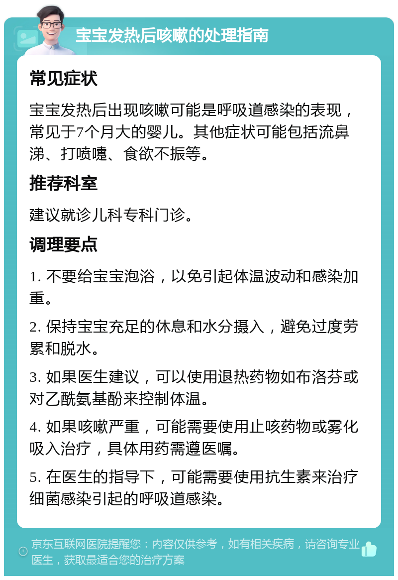 宝宝发热后咳嗽的处理指南 常见症状 宝宝发热后出现咳嗽可能是呼吸道感染的表现，常见于7个月大的婴儿。其他症状可能包括流鼻涕、打喷嚏、食欲不振等。 推荐科室 建议就诊儿科专科门诊。 调理要点 1. 不要给宝宝泡浴，以免引起体温波动和感染加重。 2. 保持宝宝充足的休息和水分摄入，避免过度劳累和脱水。 3. 如果医生建议，可以使用退热药物如布洛芬或对乙酰氨基酚来控制体温。 4. 如果咳嗽严重，可能需要使用止咳药物或雾化吸入治疗，具体用药需遵医嘱。 5. 在医生的指导下，可能需要使用抗生素来治疗细菌感染引起的呼吸道感染。