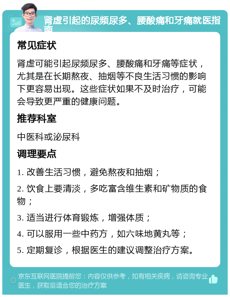 肾虚引起的尿频尿多、腰酸痛和牙痛就医指南 常见症状 肾虚可能引起尿频尿多、腰酸痛和牙痛等症状，尤其是在长期熬夜、抽烟等不良生活习惯的影响下更容易出现。这些症状如果不及时治疗，可能会导致更严重的健康问题。 推荐科室 中医科或泌尿科 调理要点 1. 改善生活习惯，避免熬夜和抽烟； 2. 饮食上要清淡，多吃富含维生素和矿物质的食物； 3. 适当进行体育锻炼，增强体质； 4. 可以服用一些中药方，如六味地黄丸等； 5. 定期复诊，根据医生的建议调整治疗方案。