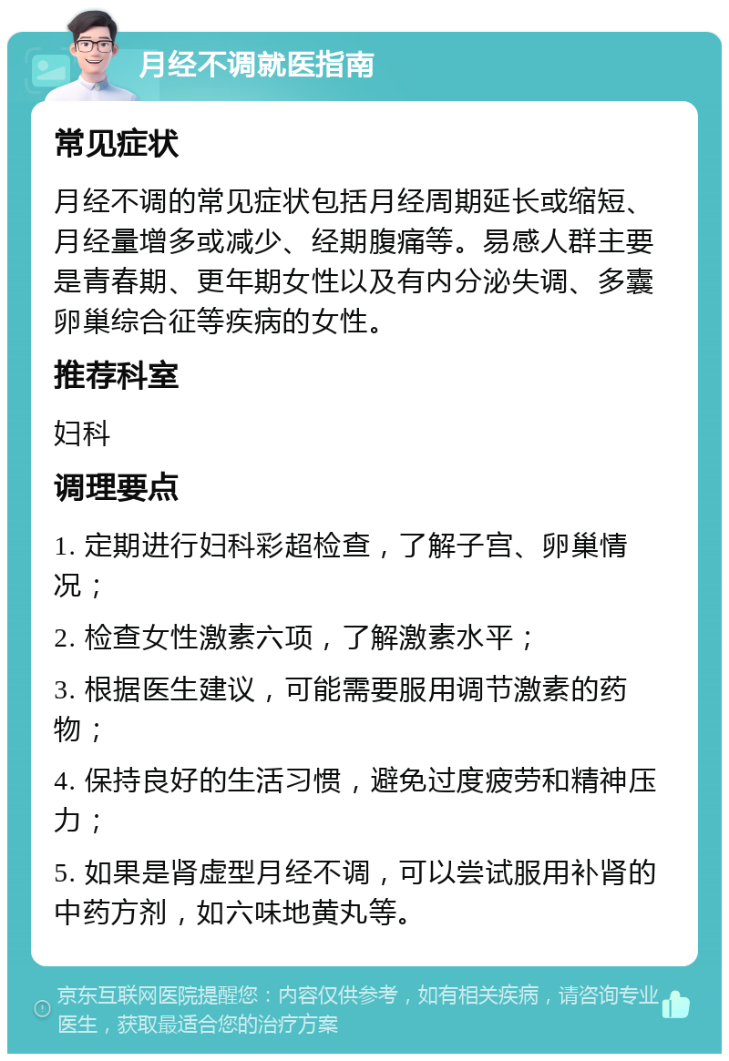 月经不调就医指南 常见症状 月经不调的常见症状包括月经周期延长或缩短、月经量增多或减少、经期腹痛等。易感人群主要是青春期、更年期女性以及有内分泌失调、多囊卵巢综合征等疾病的女性。 推荐科室 妇科 调理要点 1. 定期进行妇科彩超检查，了解子宫、卵巢情况； 2. 检查女性激素六项，了解激素水平； 3. 根据医生建议，可能需要服用调节激素的药物； 4. 保持良好的生活习惯，避免过度疲劳和精神压力； 5. 如果是肾虚型月经不调，可以尝试服用补肾的中药方剂，如六味地黄丸等。