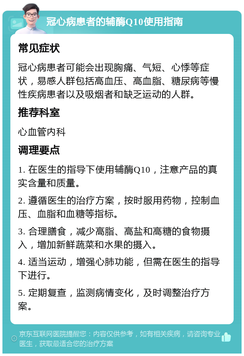 冠心病患者的辅酶Q10使用指南 常见症状 冠心病患者可能会出现胸痛、气短、心悸等症状，易感人群包括高血压、高血脂、糖尿病等慢性疾病患者以及吸烟者和缺乏运动的人群。 推荐科室 心血管内科 调理要点 1. 在医生的指导下使用辅酶Q10，注意产品的真实含量和质量。 2. 遵循医生的治疗方案，按时服用药物，控制血压、血脂和血糖等指标。 3. 合理膳食，减少高脂、高盐和高糖的食物摄入，增加新鲜蔬菜和水果的摄入。 4. 适当运动，增强心肺功能，但需在医生的指导下进行。 5. 定期复查，监测病情变化，及时调整治疗方案。