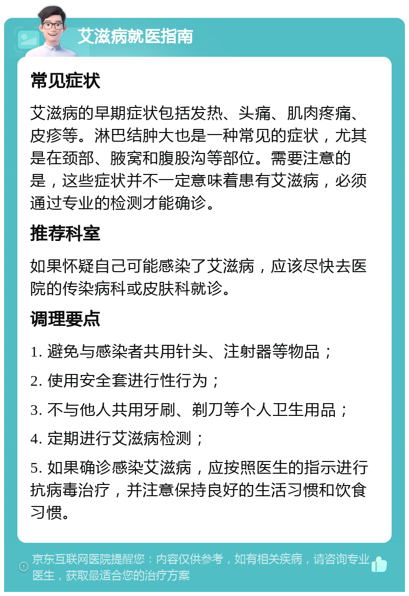 艾滋病就医指南 常见症状 艾滋病的早期症状包括发热、头痛、肌肉疼痛、皮疹等。淋巴结肿大也是一种常见的症状，尤其是在颈部、腋窝和腹股沟等部位。需要注意的是，这些症状并不一定意味着患有艾滋病，必须通过专业的检测才能确诊。 推荐科室 如果怀疑自己可能感染了艾滋病，应该尽快去医院的传染病科或皮肤科就诊。 调理要点 1. 避免与感染者共用针头、注射器等物品； 2. 使用安全套进行性行为； 3. 不与他人共用牙刷、剃刀等个人卫生用品； 4. 定期进行艾滋病检测； 5. 如果确诊感染艾滋病，应按照医生的指示进行抗病毒治疗，并注意保持良好的生活习惯和饮食习惯。